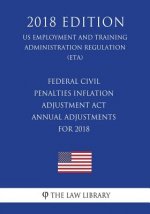 Federal Civil Penalties Inflation Adjustment Act Annual Adjustments for 2018 (US Employment and Training Administration Regulation) (ETA) (2018 Editio
