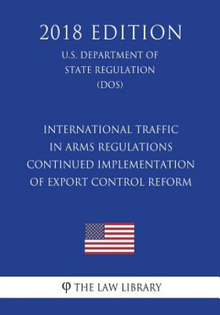 International Traffic in Arms Regulations - Continued Implementation of Export Control Reform (U.S. Department of State Regulation) (DOS) (2018 Editio
