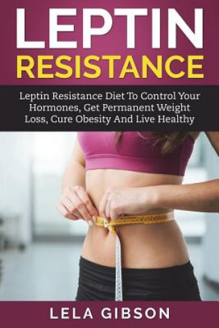 Leptin Resistance: Leptin Diet to Control Your Hormones, Get Permanent Weight Loss, Cure Obesity and Live Healthy
