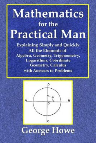 Mathematics for the Practical Man - Explaining Simply and Quickly All the Elements of Algebra, Geometry, Trigonometry, Logarithms, Coo