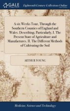 six Weeks Tour, Through the Southern Counties of England and Wales. Describing, Particularly, I. The Present State of Agriculture and Manufactures. II