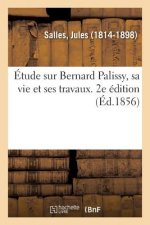 Etude Sur Bernard Palissy, Sa Vie Et Ses Travaux. 2e Edition