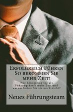 Erfolgreich Führen So bekommen Sie mehr Zeit!: Wie bekommen Sie als Führungskraft mehr Zeit und warum haben Sie sie noch nicht?