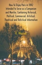 How to Enjoy Paris in 1842 Intended to Serve as a Companion and Monitor, Containing Historical, Political, Commercial, Artistical, Theatrical And Stat