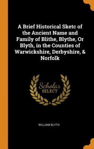 Brief Historical Sketc of the Ancient Name and Family of Blithe, Blythe, or Blyth, in the Counties of Warwickshire, Derbyshire, & Norfolk