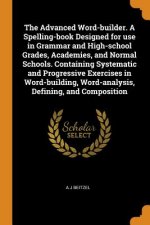 Advanced Word-Builder. a Spelling-Book Designed for Use in Grammar and High-School Grades, Academies, and Normal Schools. Containing Systematic and Pr