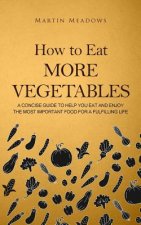 How to Eat More Vegetables: A Concise Guide to Help You Eat and Enjoy the Most Important Food for a Fulfilling Life