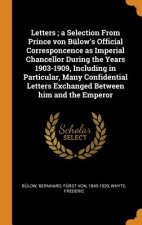 Letters; A Selection from Prince Von B low's Official Corresponcence as Imperial Chancellor During the Years 1903-1909, Including in Particular, Many