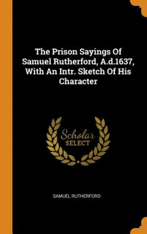 Prison Sayings of Samuel Rutherford, A.D.1637, with an Intr. Sketch of His Character