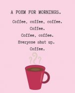 A Poem for Mornings. Coffee, Coffee, Coffee. Coffee. Coffee. Coffee. Everyone Shut Up. Coffee.