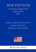 Federal Acquisition Regulations - Ending Trafficking in Persons - FAR Case 2013-001 (US Federal Acquisition Regulation) (FAR) (2018 Edition)