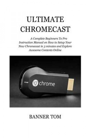 Ultimate Chromecast: A Complete Beginners To Pro Instruction Manual on How to Setup Your New Chromecast in 3 minutes and Explore Awesome Co