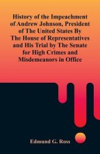 History of the Impeachment of Andrew Johnson, President of The United States By The House Of Representatives and His Trial by The Senate for High Crim