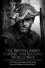 The British Army during the Second World War: The History and Legacy of the Army across All Theaters of World War II