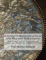 A Guide to Modeling in Clay and Wax and Terra Cotta: With Bronze and Silver Chasing and Embossing - Marble and Alabaster Carving