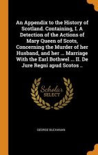 Appendix to the History of Scotland. Containing, I. a Detection of the Actions of Mary Queen of Scots, Concerning the Murder of Her Husband, and Her .