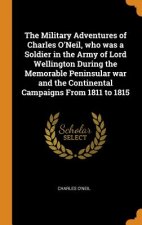 Military Adventures of Charles O'Neil, Who Was a Soldier in the Army of Lord Wellington During the Memorable Peninsular War and the Continental Campai