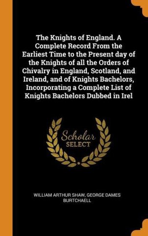 Knights of England. A Complete Record From the Earliest Time to the Present day of the Knights of all the Orders of Chivalry in England, Scotland, and