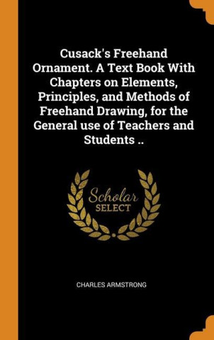 Cusack's Freehand Ornament. A Text Book With Chapters on Elements, Principles, and Methods of Freehand Drawing, for the General use of Teachers and St