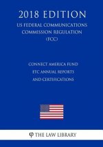 Connect America Fund - ETC Annual Reports and Certifications (US Federal Communications Commission Regulation) (FCC) (2018 Edition)