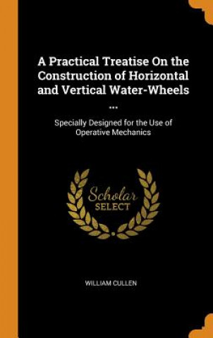 Practical Treatise on the Construction of Horizontal and Vertical Water-Wheels ...