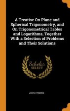 Treatise on Plane and Spherical Trigonometry, and on Trigonometrical Tables and Logarithms, Together with a Selection of Problems and Their Solutions