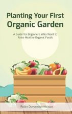 Planting Your First Organic Garden: A Guide For Beginners Who Want To Raise Healthy Organic Foods