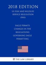 Eagle Permits - Changes in the Regulations Governing Eagle Permitting (US Fish and Wildlife Service Regulation) (FWS) (2018 Edition)