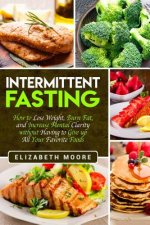 Intermittent Fasting: How to Lose Weight, Burn Fat, and Increase Mental Clarity Without Having to Give Up All Your Favorite Foods