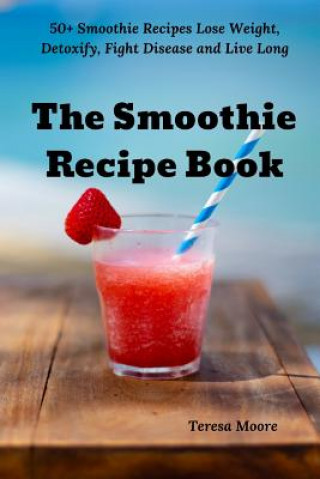 The Smoothie Recipe Book: 50+ Smoothie Recipes Lose Weight, Detoxify, Fight Disease and Live Long