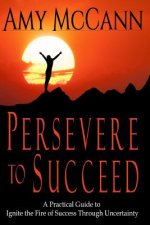 Persevere to Succeed: A Practical Guide to Ignite the Fire of Success Through Uncertainty