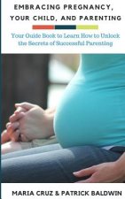 Embracing Pregnancy, Your Child, and Parenting: Your Guide Book to Learn How to Unlock the Secrets of Successful Parenting