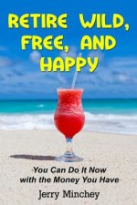 Retire Wild, Free, and Happy: You Can Do It Now with the Money You Have