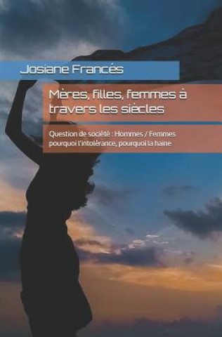 M?res, filles, femmes ? travers les si?cles: Question de société Hommes / Femmes pourquoi l'intolérance, pourquoi la haine