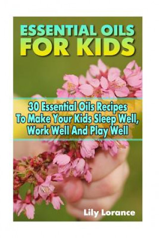 Essential Oils For Kids: 30 Essential Oils Recipes To Make Your Kids Sleep Well, Work Well And Play Well