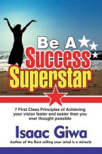Be A Success Super Star: 7 First Class Principles Of Achieving Your Vision Faster And Easier Than You Ever Thought Possible