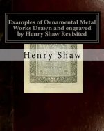 Examples of Ornamental Metal Works Drawn and engraved by Henry Shaw Revisited: Examples of Ornamental Metal Works Drawn and engraved by Henry Shaw Rev