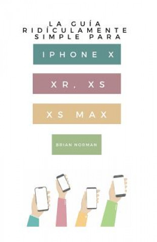 La Guía Ridículamente Simple Para iPhone X, Xr, Xs, XS Y Max: Una Guía Práctica Para Comen-Zar Con La Próxima Generación de iPhone E IOS 12