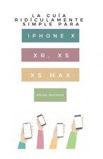La Guía Ridículamente Simple Para iPhone X, Xr, Xs, XS Y Max: Una Guía Práctica Para Comen-Zar Con La Próxima Generación de iPhone E IOS 12