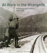 At Work in the Wrangells: A Photographic History, 1895-1966: A Photographic History, 1895-1966