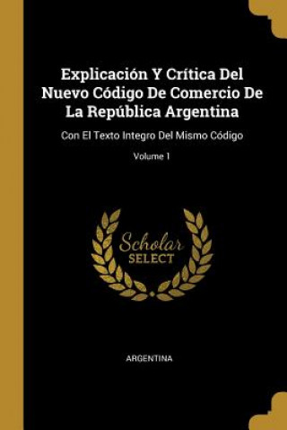 Explicación Y Crítica Del Nuevo Código De Comercio De La República Argentina: Con El Texto Integro Del Mismo Código; Volume 1