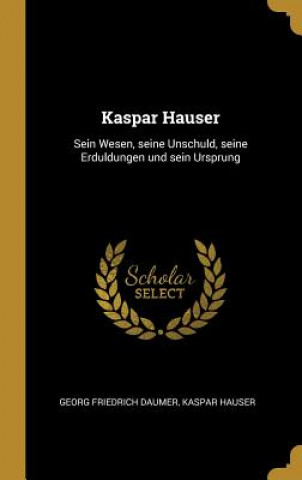 Kaspar Hauser: Sein Wesen, Seine Unschuld, Seine Erduldungen Und Sein Ursprung