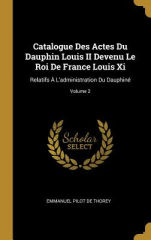 Catalogue Des Actes Du Dauphin Louis II Devenu Le Roi De France Louis Xi: Relatifs ? L'administration Du Dauphiné; Volume 2