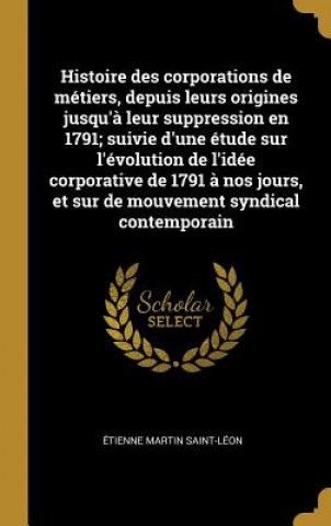 Histoire des corporations de métiers, depuis leurs origines jusqu'? leur suppression en 1791; suivie d'une étude sur l'évolution de l'idée corporative