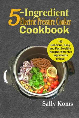 5-Ingredient Electric Pressure Cooker Cookbook: 100 Delicious Easy and Fast Healthy Recipes with Five Ingredients or Less