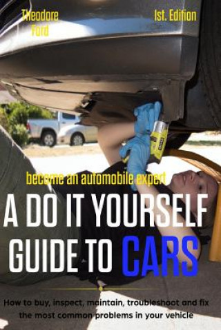 Become an Automobile Expert a Do It Yourself Guide to Cars 1st Edition: How to Buy, Inspect, Maintain, Troubleshoot and Fix the Most Common Problems i