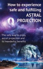 How to experience safe and fulfilling astral projection: The safe way to enjoy astral projection and its wonderful benefits