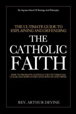 The Ultimate Guide To Explaining and Defending the Catholic Faith: How to Promote Catholic Truth Through Clear and Simple Explanations of Doctrine