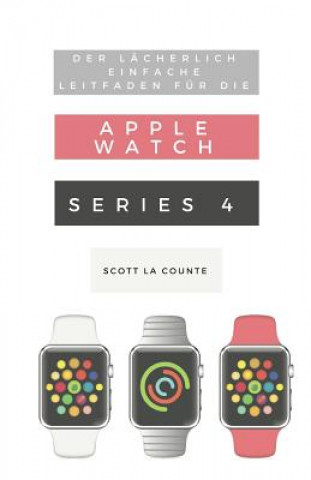 Der Lächerlich Einfache Leitfaden Für Die Apple Watch Series 4: Eine Praktische Anleitung Für Den Ein-Stieg in Die Nächste Generation Von Apple Watch