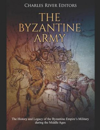 The Byzantine Army: The History and Legacy of the Byzantine Empire's Military During the Middle Ages